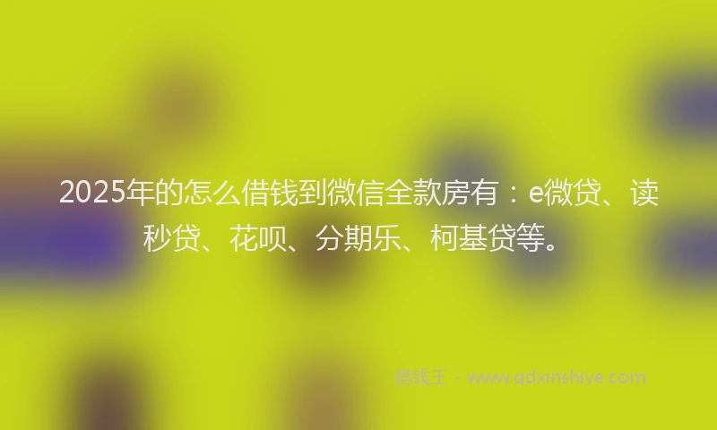 2025年的怎么借钱到微信全款房有：e微贷、读秒贷、花呗、分期乐、柯基贷等。