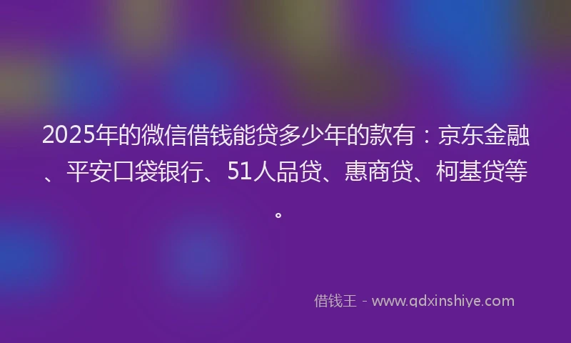 2025年的微信借钱能贷多少年的款有：京东金融、平安口袋银行、51人品贷、惠商贷、柯基贷等。