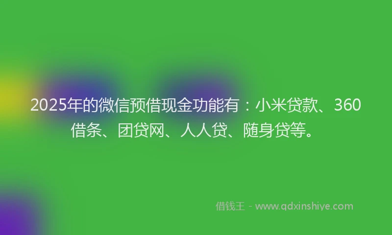 2025年的微信预借现金功能有：小米贷款、360借条、团贷网、人人贷、随身贷等。