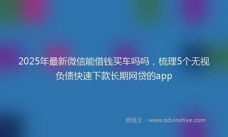 2025年最新微信能借钱买车吗吗，梳理5个无视负债快速下款长期网贷的app