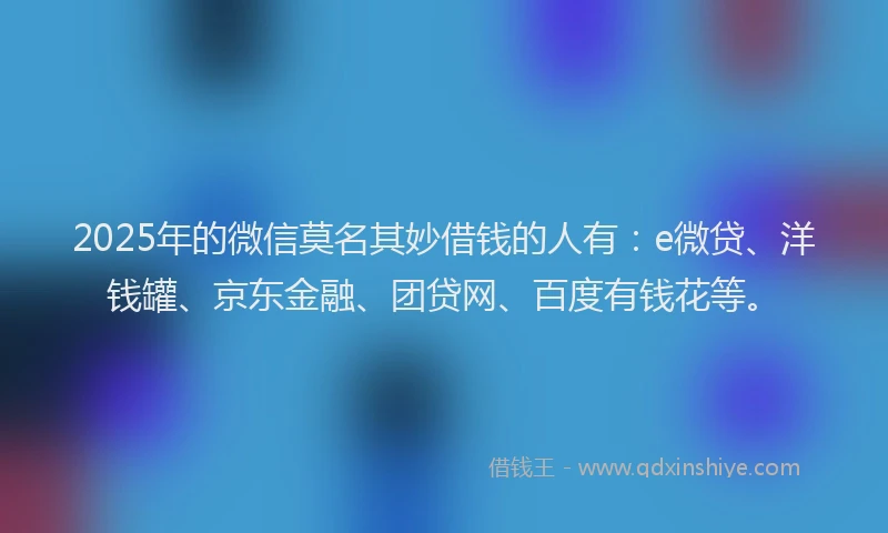 2025年的微信莫名其妙借钱的人有：e微贷、洋钱罐、京东金融、团贷网、百度有钱花等。