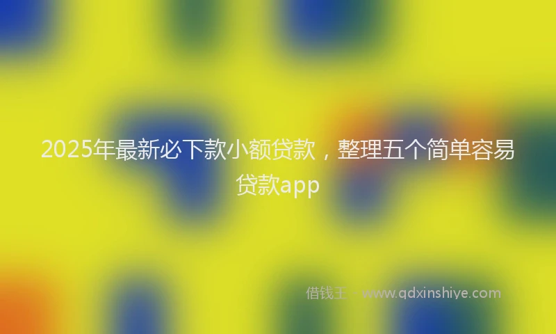 2025年最新必下款小额贷款，整理五个简单容易贷款app