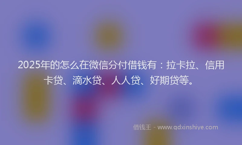 2025年的怎么在微信分付借钱有：拉卡拉、信用卡贷、滴水贷、人人贷、好期贷等。