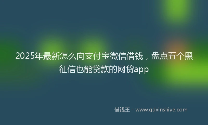 2025年最新怎么向支付宝微信借钱，盘点五个黑征信也能贷款的网贷app