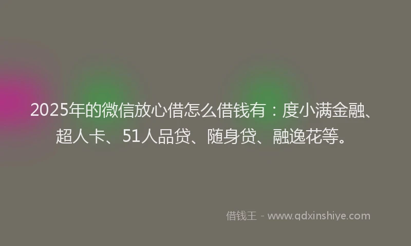 2025年的微信放心借怎么借钱有：度小满金融、超人卡、51人品贷、随身贷、融逸花等。