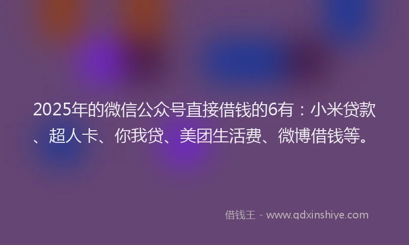 2025年的微信公众号直接借钱的6有：小米贷款、超人卡、你我贷、美团生活费、微博借钱等。