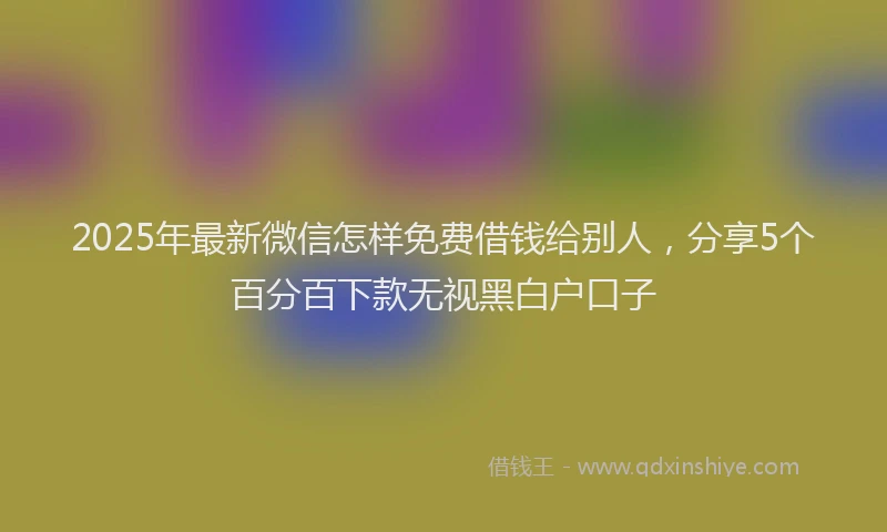 2025年最新微信怎样免费借钱给别人，分享5个百分百下款无视黑白户口子
