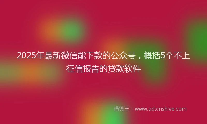 2025年最新微信能下款的公众号，概括5个不上征信报告的贷款软件