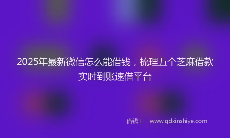 2025年最新微信怎么能借钱，梳理五个芝麻借款实时到账速借平台
