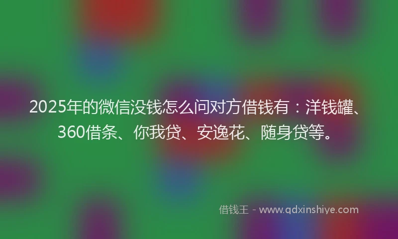 2025年的微信没钱怎么问对方借钱有：洋钱罐、360借条、你我贷、安逸花、随身贷等。