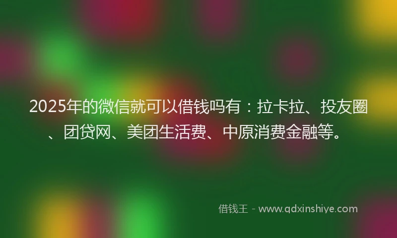2025年的微信就可以借钱吗有：拉卡拉、投友圈、团贷网、美团生活费、中原消费金融等。