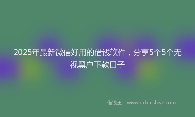 2025年最新微信好用的借钱软件，分享5个5个无视黑户下款口子