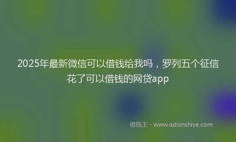 2025年最新微信可以借钱给我吗，罗列五个征信花了可以借钱的网贷app