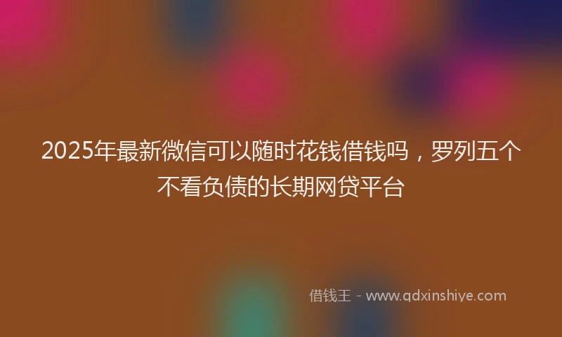 2025年最新微信可以随时花钱借钱吗，罗列五个不看负债的长期网贷平台