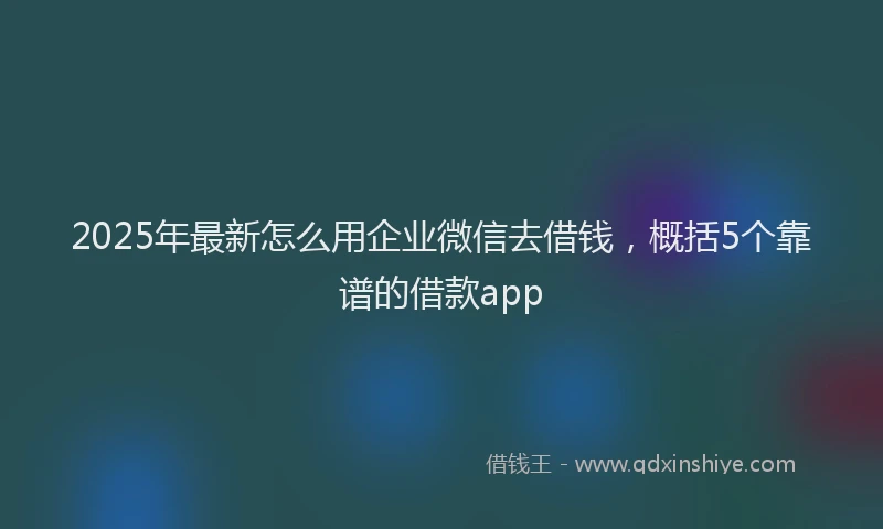 2025年最新怎么用企业微信去借钱，概括5个靠谱的借款app