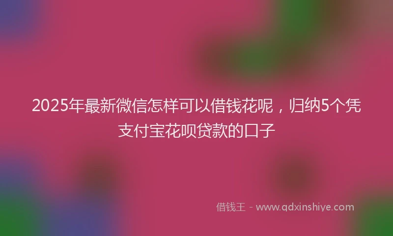 2025年最新微信怎样可以借钱花呢，归纳5个凭支付宝花呗贷款的口子