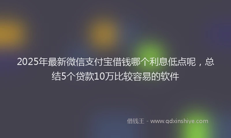 2025年最新微信支付宝借钱哪个利息低点呢，总结5个贷款10万比较容易的软件