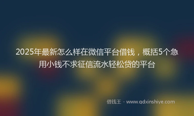 2025年最新怎么样在微信平台借钱，概括5个急用小钱不求征信流水轻松贷的平台