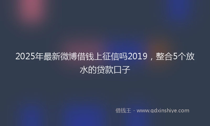 2025年最新微博借钱上征信吗2019，整合5个放水的贷款口子