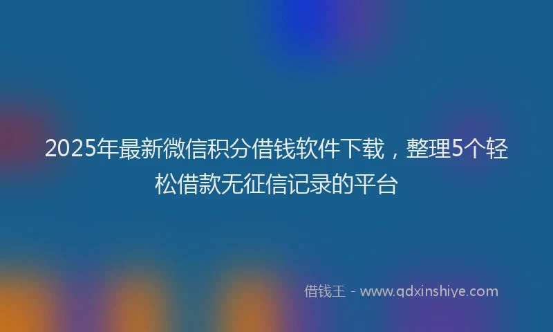 2025年最新微信积分借钱软件下载，整理5个轻松借款无征信记录的平台