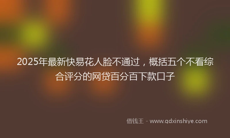 2025年最新快易花人脸不通过，概括五个不看综合评分的网贷百分百下款口子