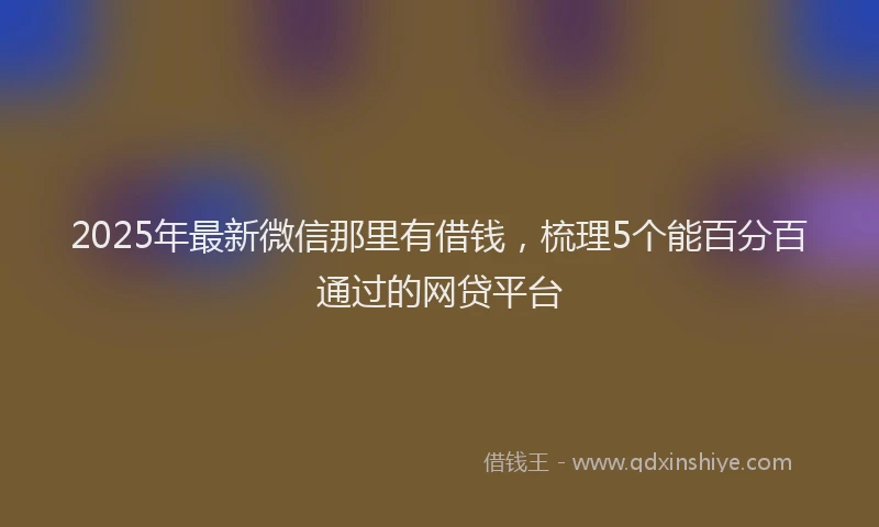 2025年最新微信那里有借钱，梳理5个能百分百通过的网贷平台