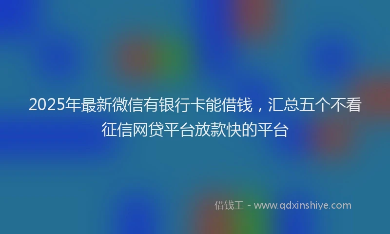 2025年最新微信有银行卡能借钱，汇总五个不看征信网贷平台放款快的平台