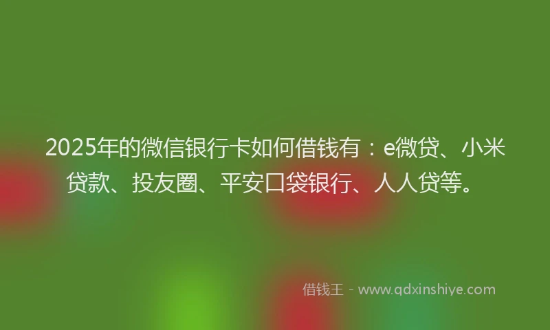 2025年的微信银行卡如何借钱有：e微贷、小米贷款、投友圈、平安口袋银行、人人贷等。