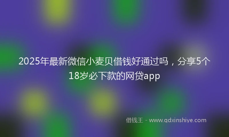 2025年最新微信小麦贝借钱好通过吗，分享5个18岁必下款的网贷app