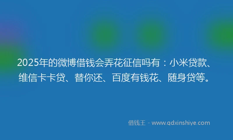 2025年的微博借钱会弄花征信吗有：小米贷款、维信卡卡贷、替你还、百度有钱花、随身贷等。