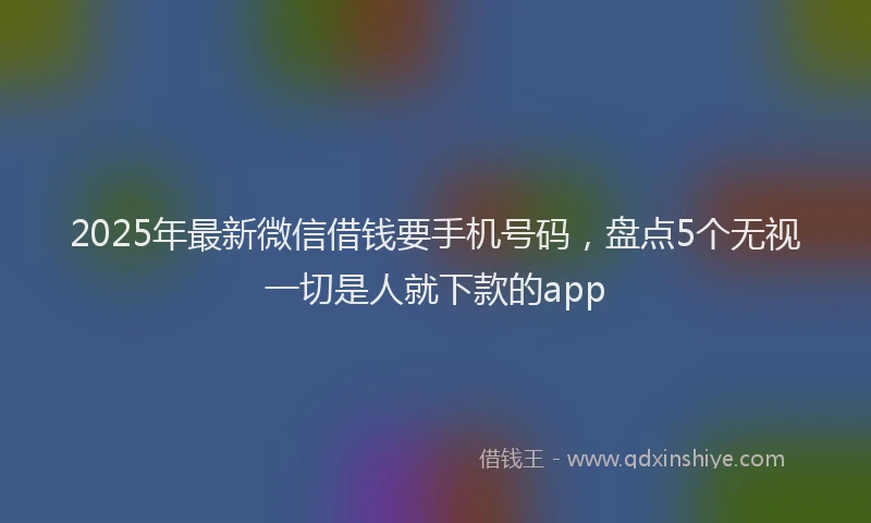 2025年最新微信借钱要手机号码，盘点5个无视一切是人就下款的app
