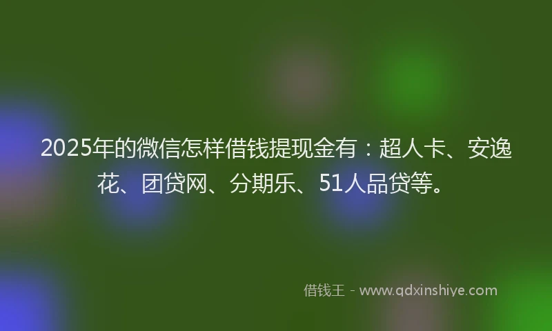 2025年的微信怎样借钱提现金有：超人卡、安逸花、团贷网、分期乐、51人品贷等。