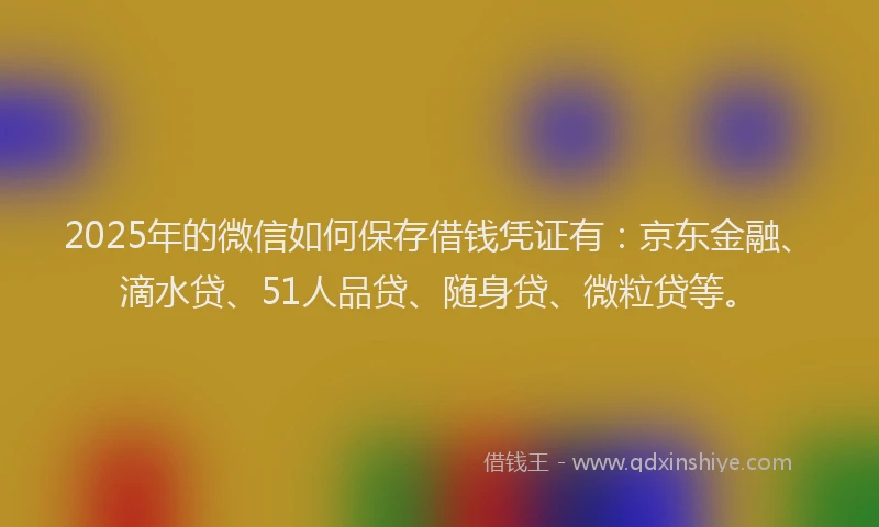 2025年的微信如何保存借钱凭证有：京东金融、滴水贷、51人品贷、随身贷、微粒贷等。