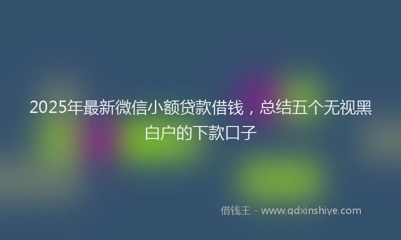 2025年最新微信小额贷款借钱，总结五个无视黑白户的下款口子