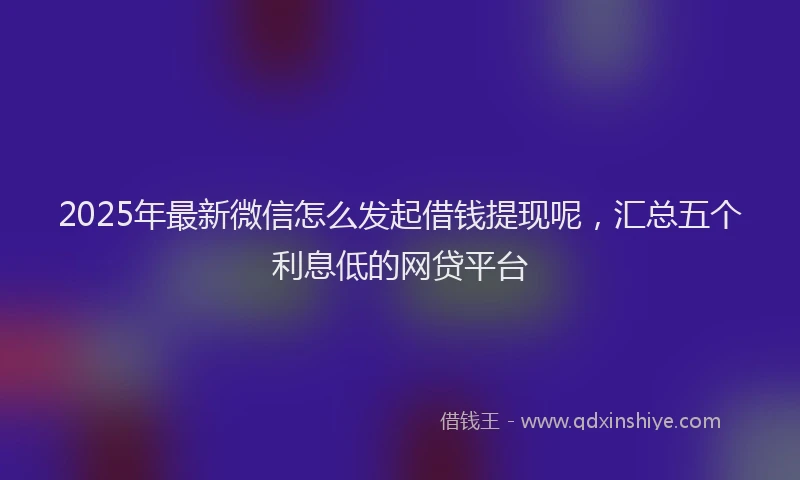 2025年最新微信怎么发起借钱提现呢，汇总五个利息低的网贷平台