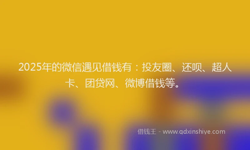 2025年的微信遇见借钱有：投友圈、还呗、超人卡、团贷网、微博借钱等。
