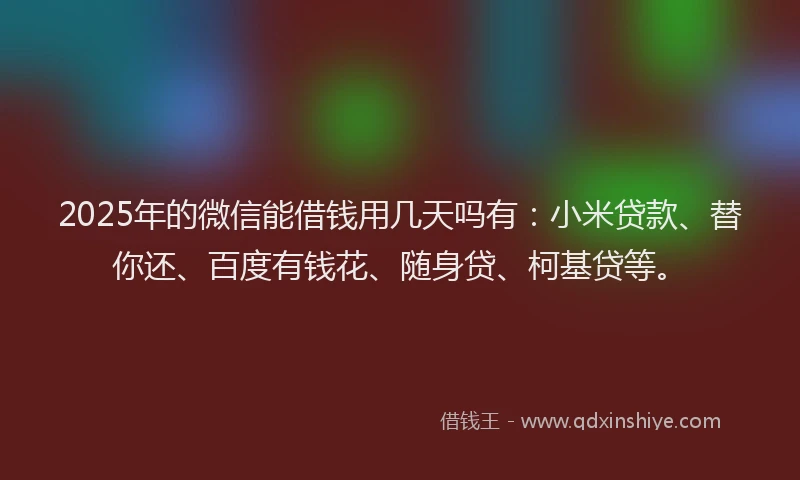 2025年的微信能借钱用几天吗有：小米贷款、替你还、百度有钱花、随身贷、柯基贷等。