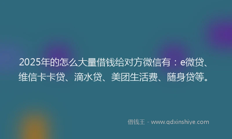 2025年的怎么大量借钱给对方微信有：e微贷、维信卡卡贷、滴水贷、美团生活费、随身贷等。