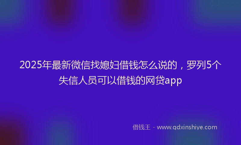 2025年最新微信找媳妇借钱怎么说的，罗列5个失信人员可以借钱的网贷app