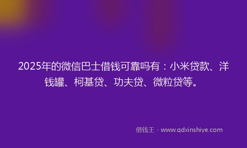 2025年的微信巴士借钱可靠吗有：小米贷款、洋钱罐、柯基贷、功夫贷、微粒贷等。