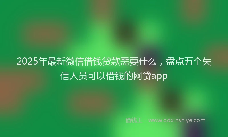2025年最新微信借钱贷款需要什么，盘点五个失信人员可以借钱的网贷app