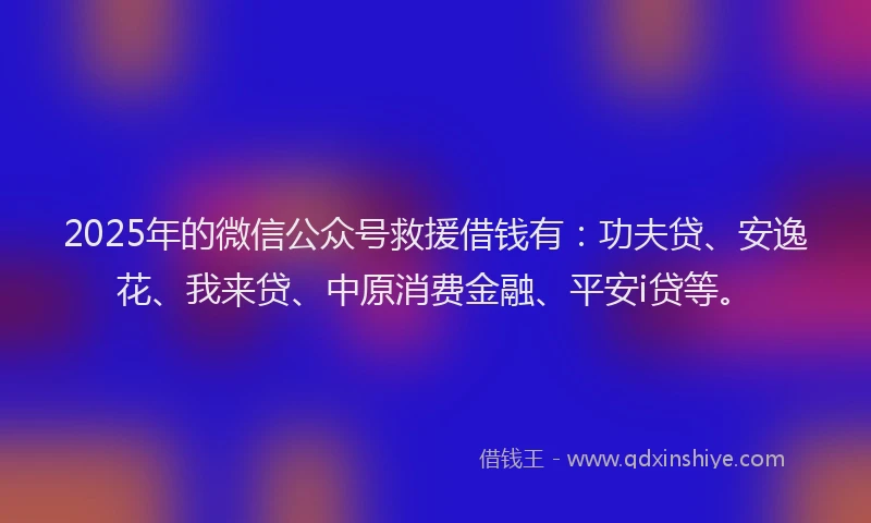 2025年的微信公众号救援借钱有：功夫贷、安逸花、我来贷、中原消费金融、平安i贷等。