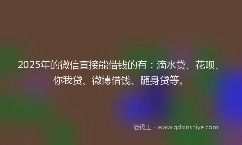 2025年的微信直接能借钱的有：滴水贷、花呗、你我贷、微博借钱、随身贷等。