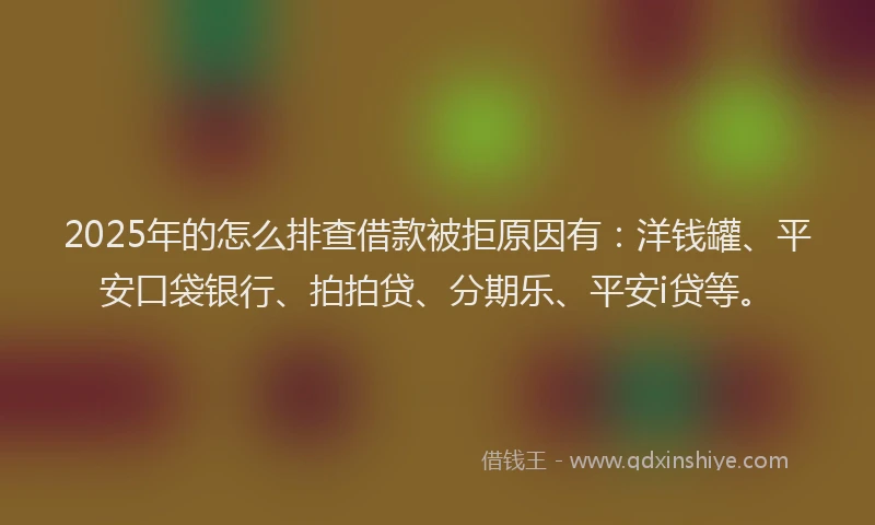 2025年的怎么排查借款被拒原因有：洋钱罐、平安口袋银行、拍拍贷、分期乐、平安i贷等。