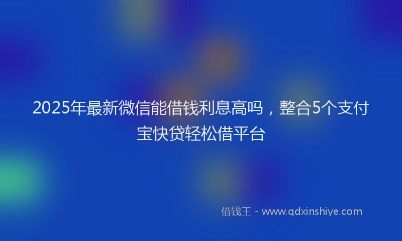 2025年最新微信能借钱利息高吗，整合5个支付宝快贷轻松借平台