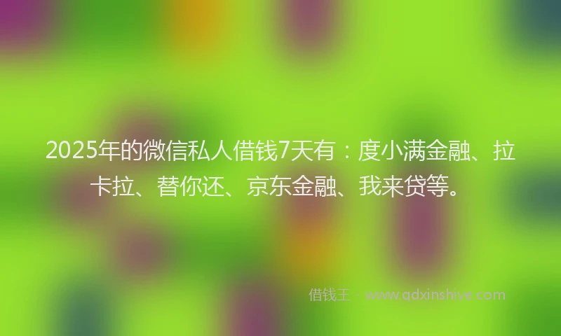 2025年的微信私人借钱7天有：度小满金融、拉卡拉、替你还、京东金融、我来贷等。