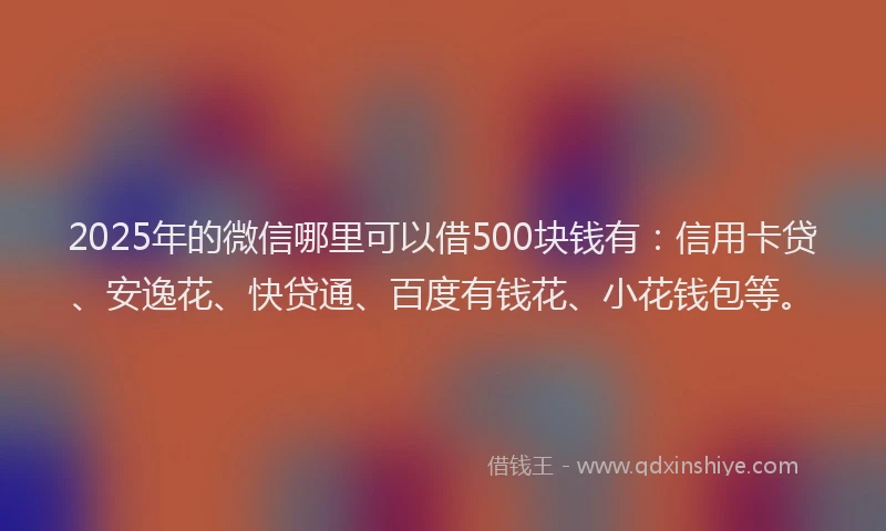 2025年的微信哪里可以借500块钱有：信用卡贷、安逸花、快贷通、百度有钱花、小花钱包等。