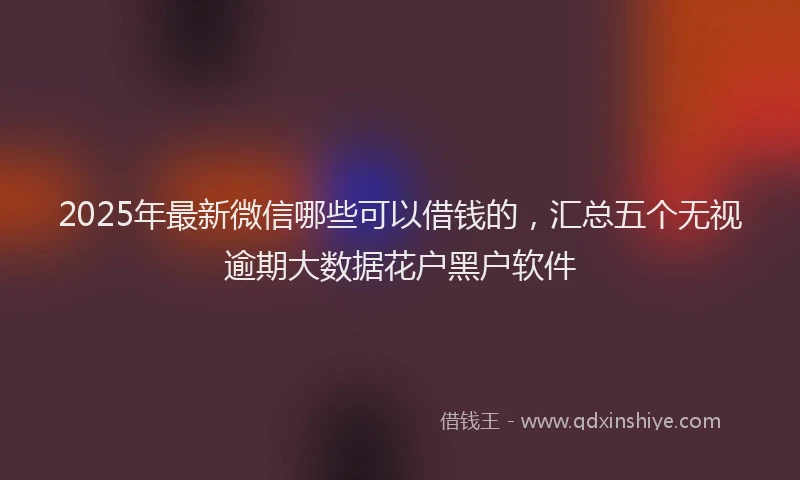 2025年最新微信哪些可以借钱的，汇总五个无视逾期大数据花户黑户软件