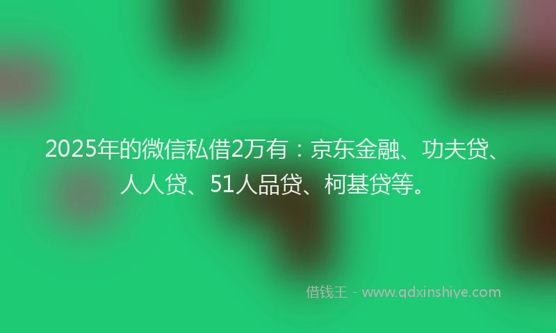 2025年的微信私借2万有：京东金融、功夫贷、人人贷、51人品贷、柯基贷等。