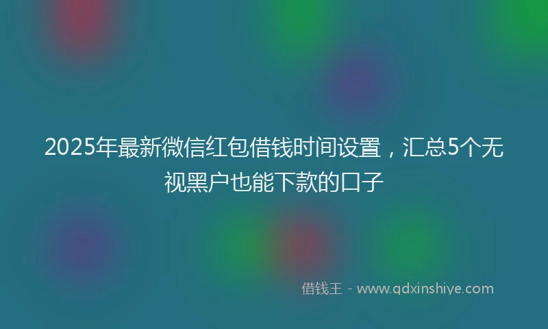 2025年最新微信红包借钱时间设置，汇总5个无视黑户也能下款的口子